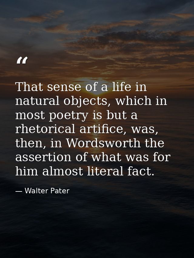 That sense of a life in natural objects, which in most poetry is but a rhetorical artifice, was, then, in Wordsworth the — Walter Pater