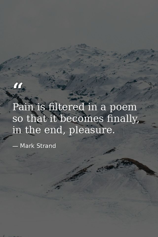 Pain is filtered in a poem so that it becomes finally, in the end, pleasure. — Mark Strand
