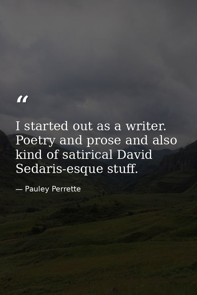 I started out as a writer. Poetry and prose and also kind of satirical David Sedaris-esque stuff. — Pauley Perrette