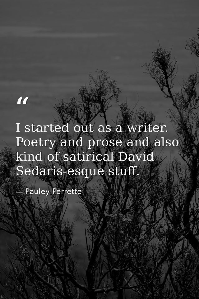 I started out as a writer. Poetry and prose and also kind of satirical David Sedaris-esque stuff. — Pauley Perrette