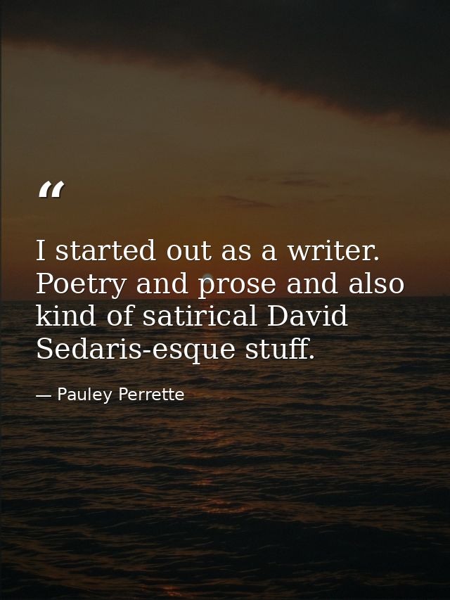 I started out as a writer. Poetry and prose and also kind of satirical David Sedaris-esque stuff. — Pauley Perrette
