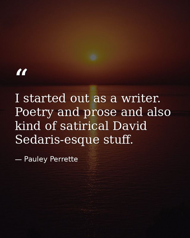 I started out as a writer. Poetry and prose and also kind of satirical David Sedaris-esque stuff. — Pauley Perrette