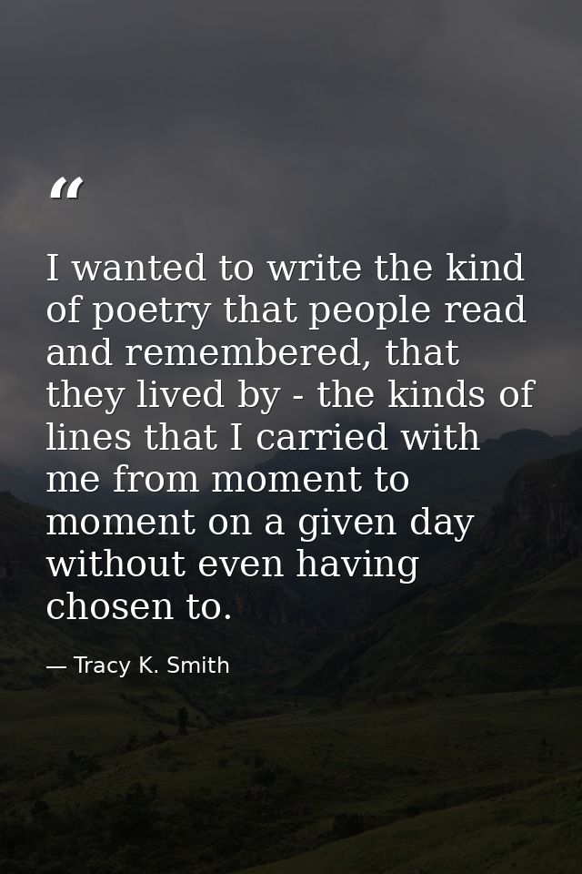 I wanted to write the kind of poetry that people read and remembered, that they lived by - the kinds of lines that I car — Tracy K. Smith