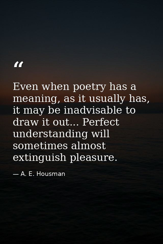 Even when poetry has a meaning, as it usually has, it may be inadvisable to draw it out... Perfect understanding will so — A. E. Housman
