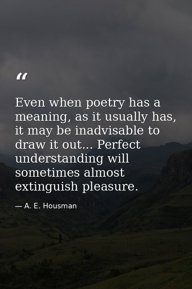 Even when poetry has a meaning, as it usually has, it may be inadvisable to draw it out... Perfect understanding will so — A. E. Housman
