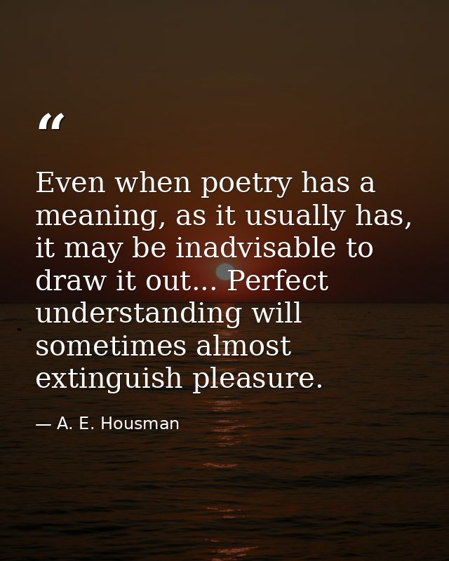 Even when poetry has a meaning, as it usually has, it may be inadvisable to draw it out... Perfect understanding will so — A. E. Housman