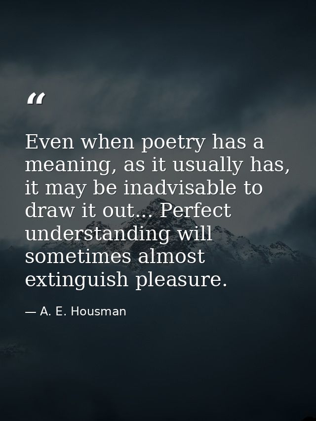 Even when poetry has a meaning, as it usually has, it may be inadvisable to draw it out... Perfect understanding will so — A. E. Housman
