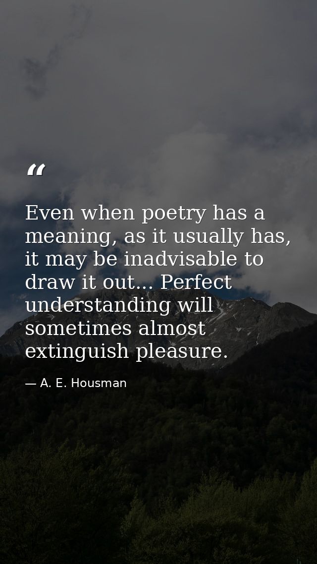 Even when poetry has a meaning, as it usually has, it may be inadvisable to draw it out... Perfect understanding will so — A. E. Housman