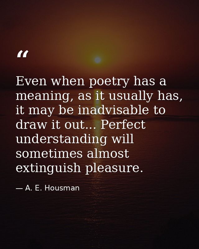 Even when poetry has a meaning, as it usually has, it may be inadvisable to draw it out... Perfect understanding will so — A. E. Housman