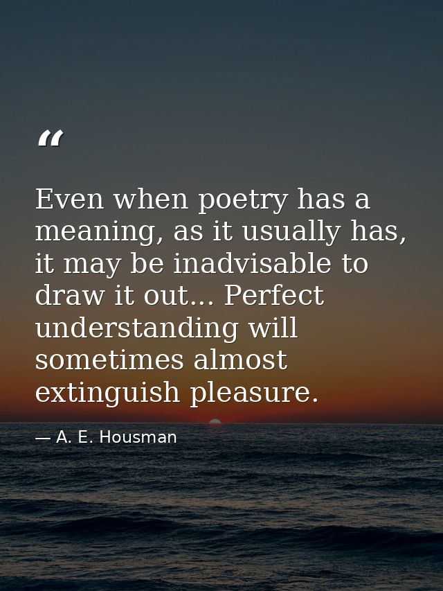 Even when poetry has a meaning, as it usually has, it may be inadvisable to draw it out... Perfect understanding will so — A. E. Housman