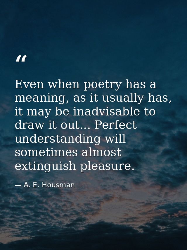Even when poetry has a meaning, as it usually has, it may be inadvisable to draw it out... Perfect understanding will so — A. E. Housman