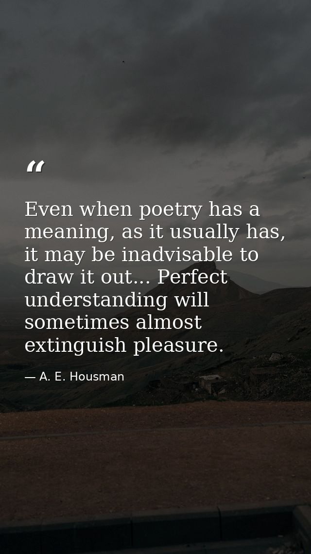 Even when poetry has a meaning, as it usually has, it may be inadvisable to draw it out... Perfect understanding will so — A. E. Housman