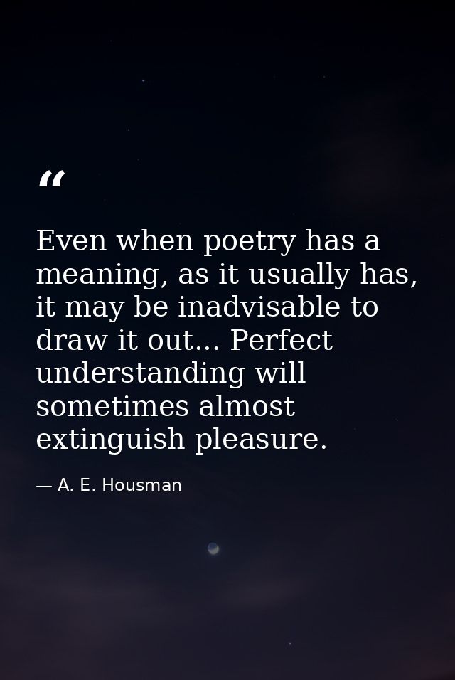 Even when poetry has a meaning, as it usually has, it may be inadvisable to draw it out... Perfect understanding will so — A. E. Housman