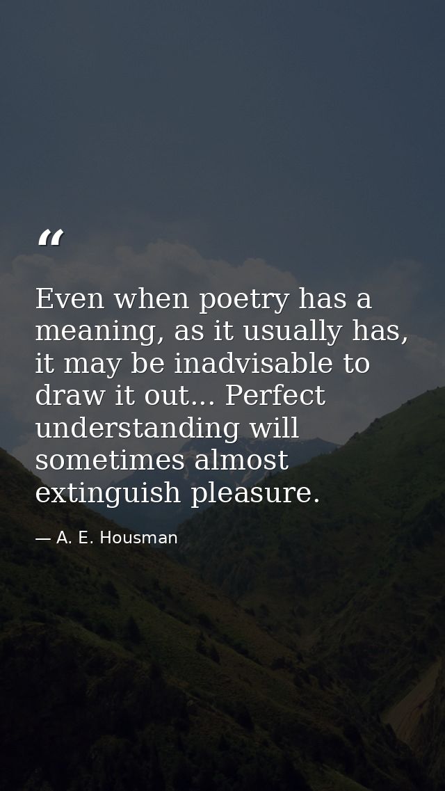Even when poetry has a meaning, as it usually has, it may be inadvisable to draw it out... Perfect understanding will so — A. E. Housman