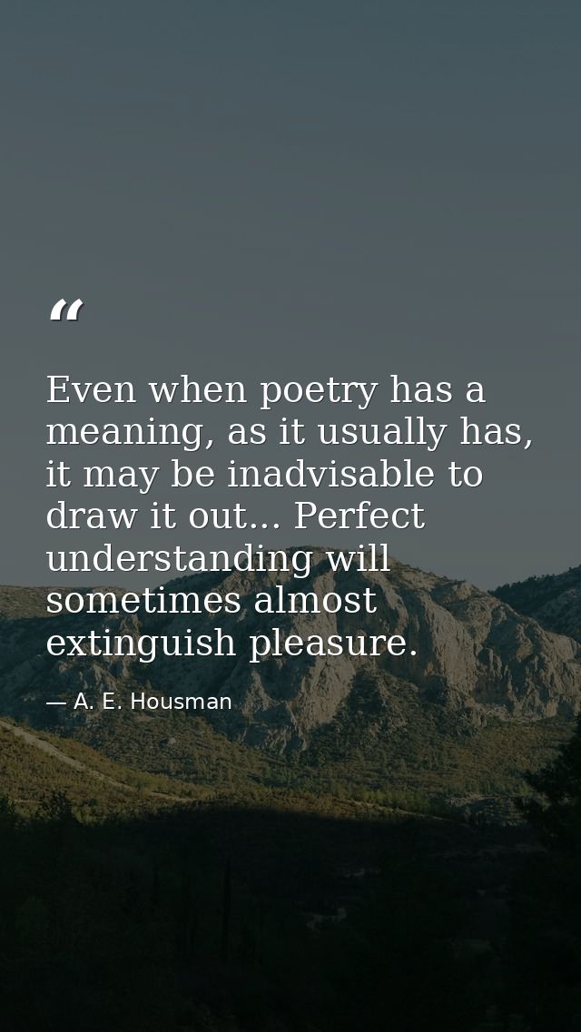 Even when poetry has a meaning, as it usually has, it may be inadvisable to draw it out... Perfect understanding will so — A. E. Housman