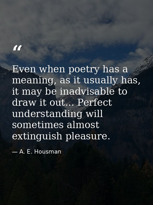 Even when poetry has a meaning, as it usually has, it may be inadvisable to draw it out... Perfect understanding will so — A. E. Housman