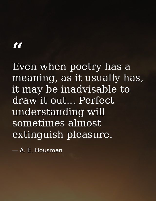 Even when poetry has a meaning, as it usually has, it may be inadvisable to draw it out... Perfect understanding will so — A. E. Housman