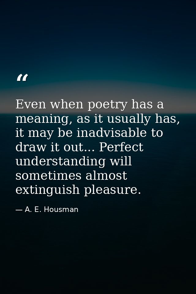 Even when poetry has a meaning, as it usually has, it may be inadvisable to draw it out... Perfect understanding will so — A. E. Housman