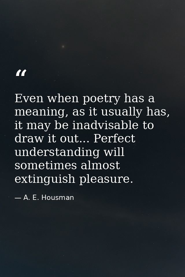 Even when poetry has a meaning, as it usually has, it may be inadvisable to draw it out... Perfect understanding will so — A. E. Housman