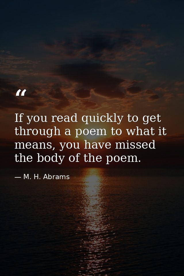 If you read quickly to get through a poem to what it means, you have missed the body of the poem. — M. H. Abrams