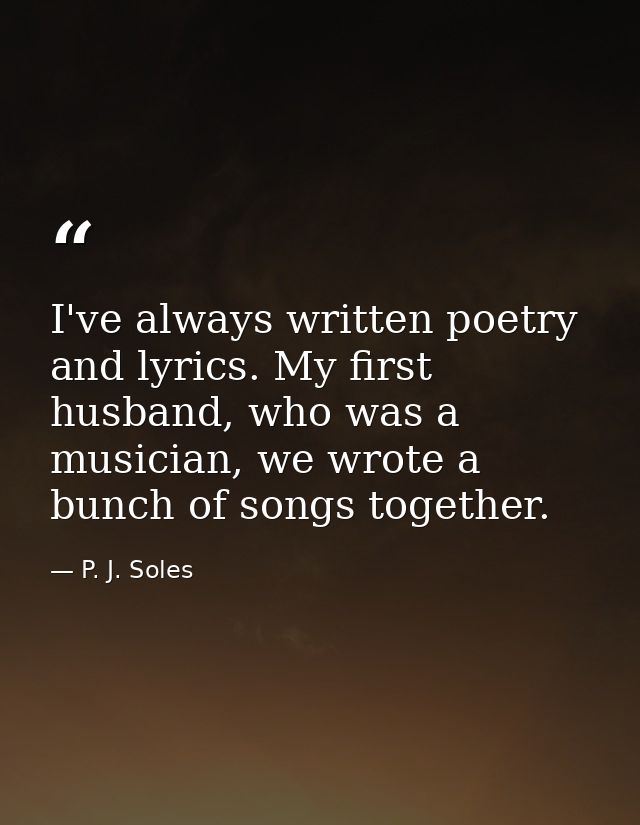 I've always written poetry and lyrics. My first husband, who was a musician, we wrote a bunch of songs together. — P. J. Soles