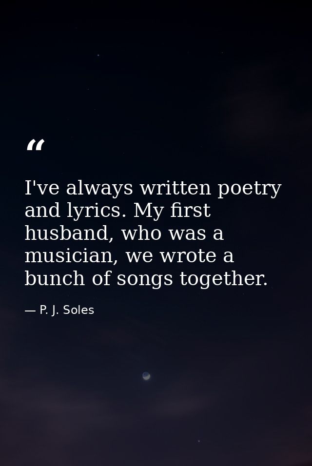 I've always written poetry and lyrics. My first husband, who was a musician, we wrote a bunch of songs together. — P. J. Soles