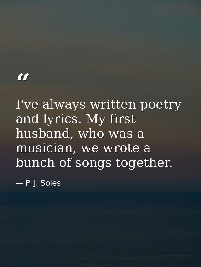 I've always written poetry and lyrics. My first husband, who was a musician, we wrote a bunch of songs together. — P. J. Soles