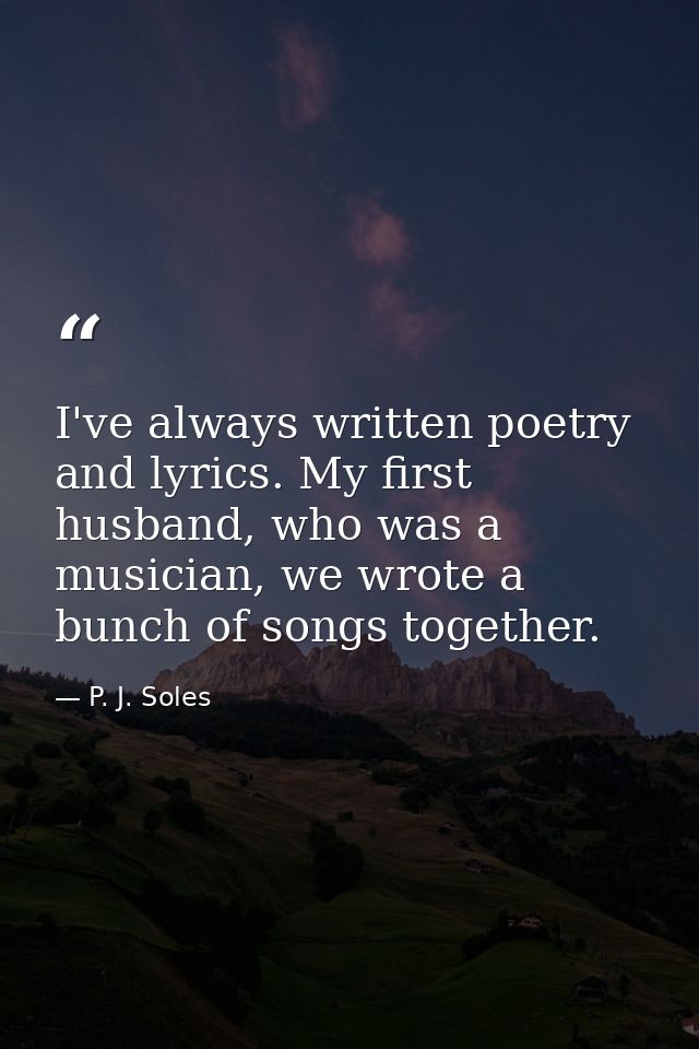 I've always written poetry and lyrics. My first husband, who was a musician, we wrote a bunch of songs together. — P. J. Soles