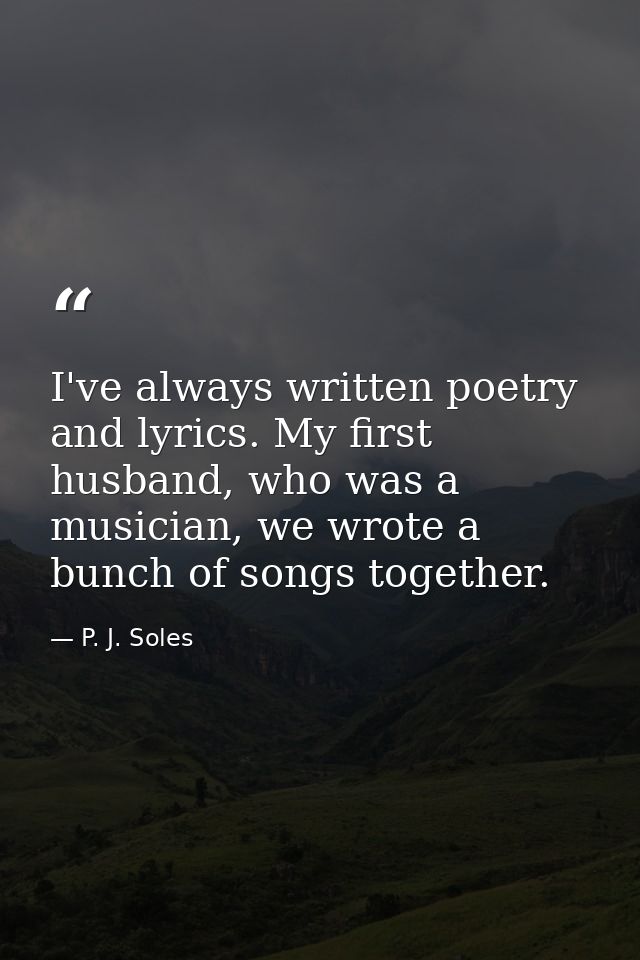 I've always written poetry and lyrics. My first husband, who was a musician, we wrote a bunch of songs together. — P. J. Soles