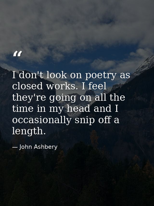 I don't look on poetry as closed works. I feel they're going on all the time in my head and I occasionally snip off a le — John Ashbery