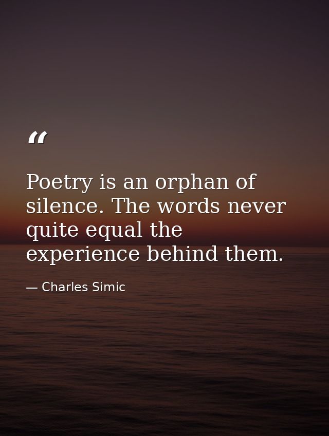 Poetry is an orphan of silence. The words never quite equal the experience behind them. — Charles Simic