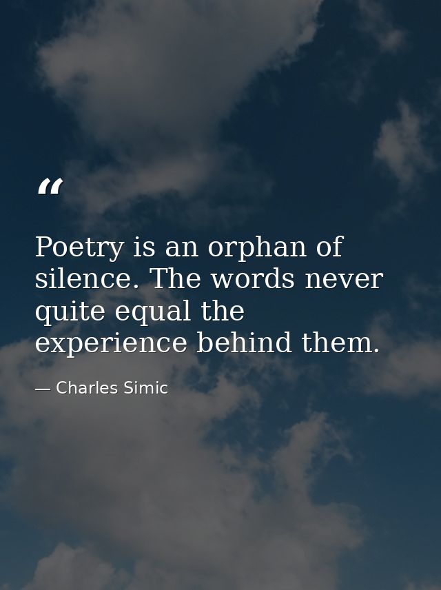 Poetry is an orphan of silence. The words never quite equal the experience behind them. — Charles Simic