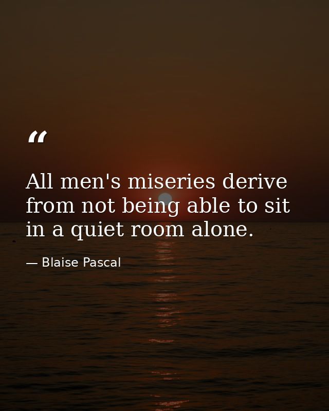 All men's miseries derive from not being able to sit in a quiet room alone. — Blaise Pascal