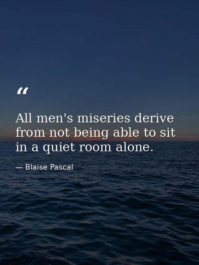 All men's miseries derive from not being able to sit in a quiet room alone. — Blaise Pascal