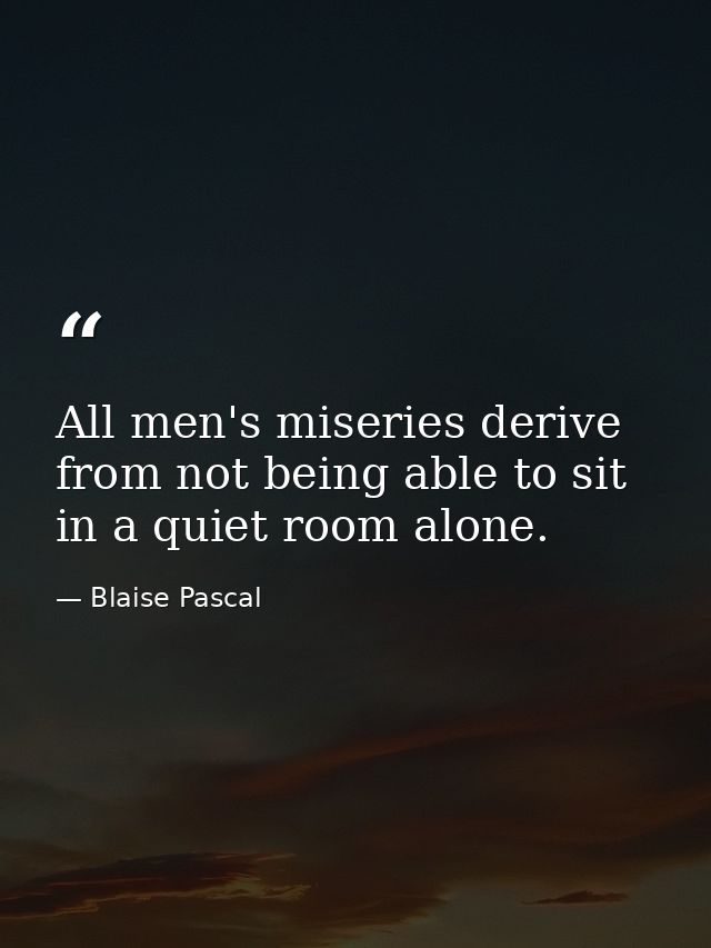All men's miseries derive from not being able to sit in a quiet room alone. — Blaise Pascal