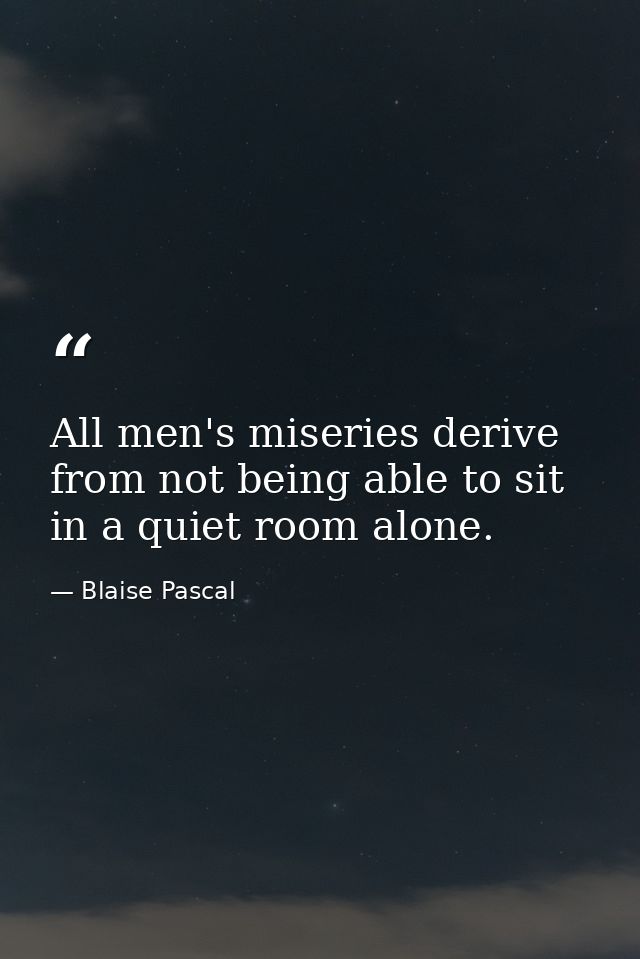 All men's miseries derive from not being able to sit in a quiet room alone. — Blaise Pascal