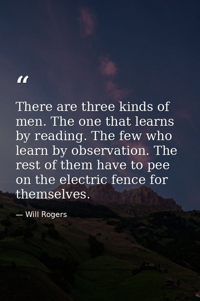 There are three kinds of men. The one that learns by reading. The few who learn by observation. The rest of them have to — Will Rogers