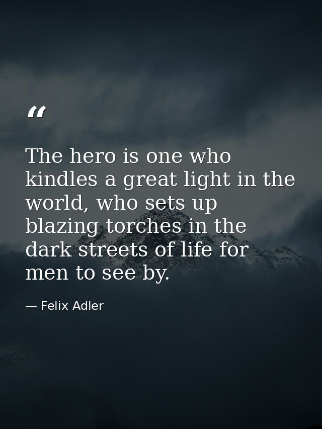 The hero is one who kindles a great light in the world, who sets up blazing torches in the dark streets of life for men  — Felix Adler