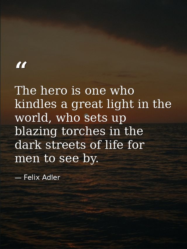 The hero is one who kindles a great light in the world, who sets up blazing torches in the dark streets of life for men  — Felix Adler