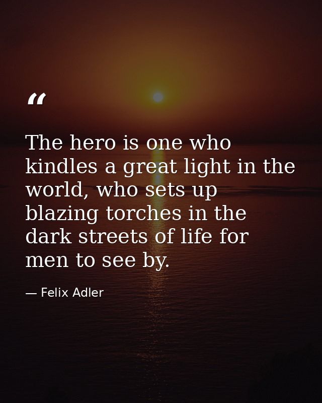 The hero is one who kindles a great light in the world, who sets up blazing torches in the dark streets of life for men  — Felix Adler
