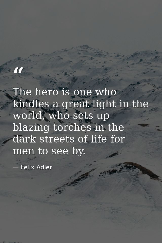 The hero is one who kindles a great light in the world, who sets up blazing torches in the dark streets of life for men  — Felix Adler
