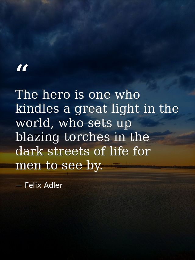The hero is one who kindles a great light in the world, who sets up blazing torches in the dark streets of life for men  — Felix Adler