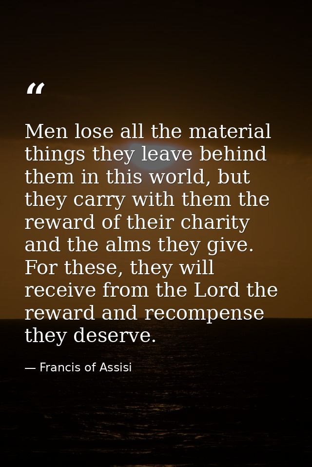 Men lose all the material things they leave behind them in this world, but they carry with them the reward of their char — Francis of Assisi