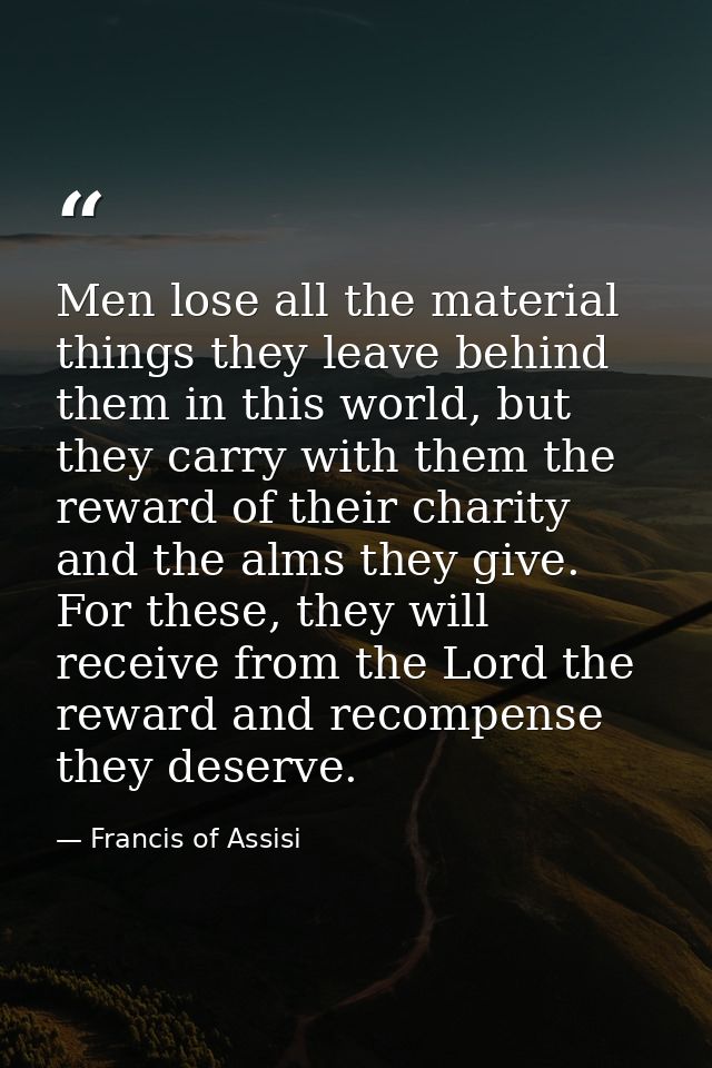 Men lose all the material things they leave behind them in this world, but they carry with them the reward of their char — Francis of Assisi