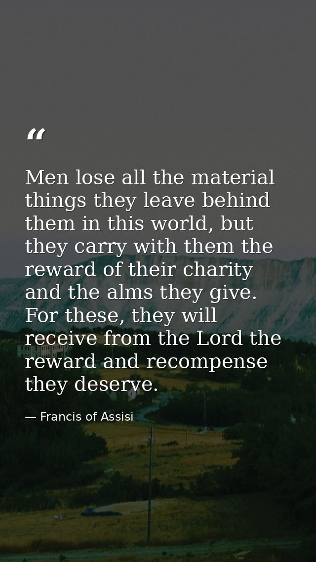 Men lose all the material things they leave behind them in this world, but they carry with them the reward of their char — Francis of Assisi