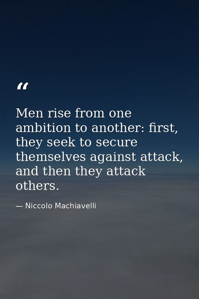 Men rise from one ambition to another: first, they seek to secure themselves against attack, and then they attack others — Niccolo Machiavelli