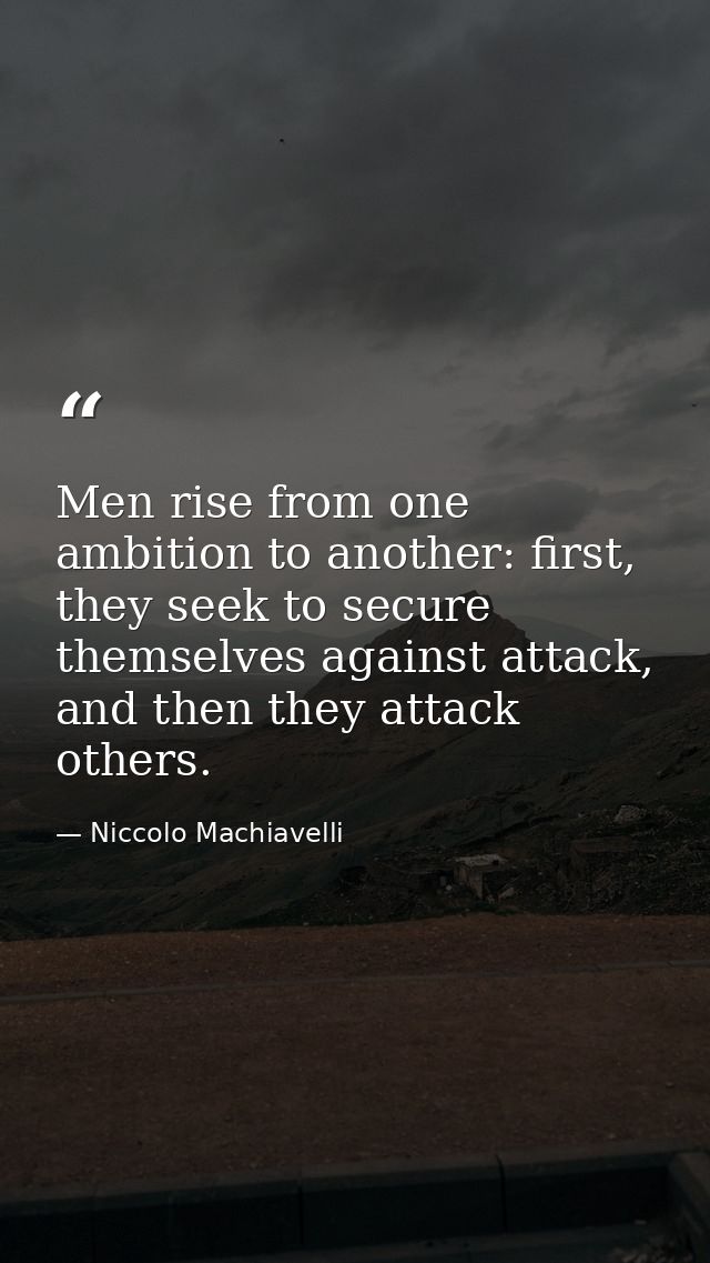 Men rise from one ambition to another: first, they seek to secure themselves against attack, and then they attack others — Niccolo Machiavelli