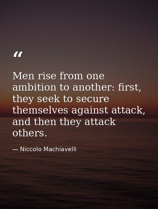 Men rise from one ambition to another: first, they seek to secure themselves against attack, and then they attack others — Niccolo Machiavelli