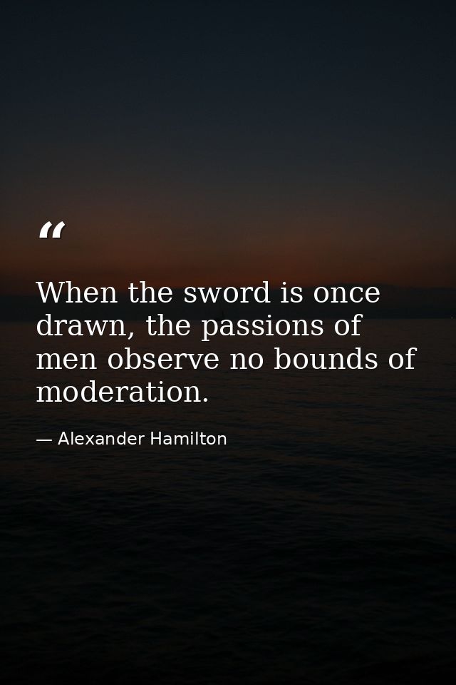 When the sword is once drawn, the passions of men observe no bounds of moderation. — Alexander Hamilton