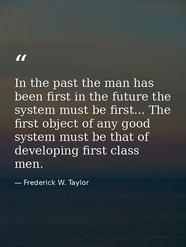 In the past the man has been first in the future the system must be first... The first object of any good system must be — Frederick W. Taylor